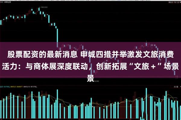 股票配资的最新消息 申城四措并举激发文旅消费活力：与商体展深度联动，创新拓展“文旅＋”场景