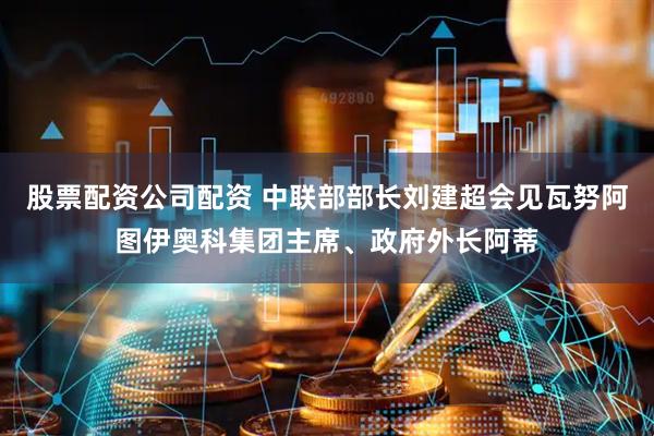 股票配资公司配资 中联部部长刘建超会见瓦努阿图伊奥科集团主席、政府外长阿蒂