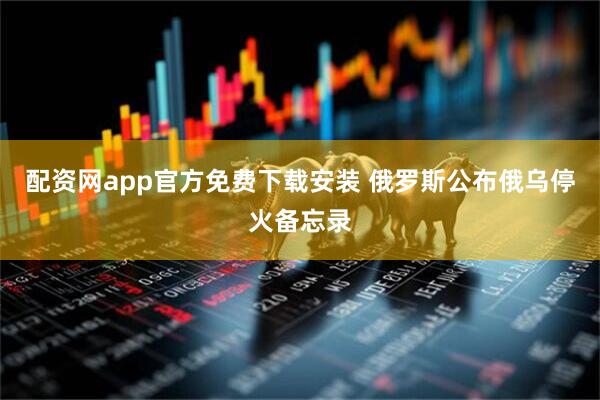 配资网app官方免费下载安装 俄罗斯公布俄乌停火备忘录