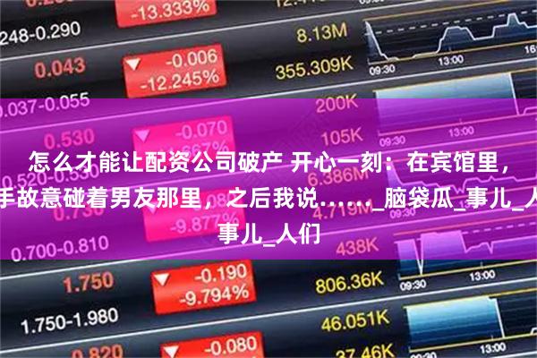 怎么才能让配资公司破产 开心一刻：在宾馆里，我手故意碰着男友那里，之后我说……_脑袋瓜_事儿_人们