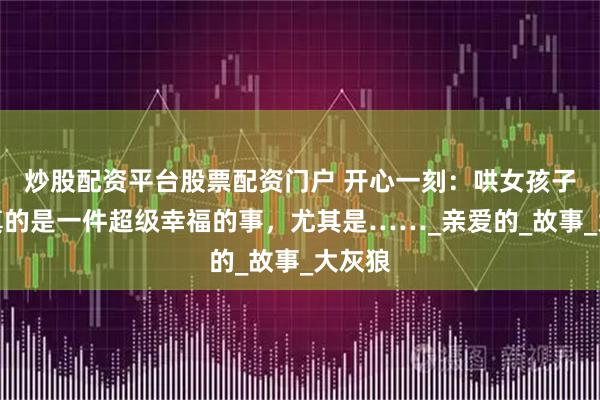 炒股配资平台股票配资门户 开心一刻：哄女孩子睡觉真的是一件超级幸福的事，尤其是……_亲爱的_故事_大灰狼