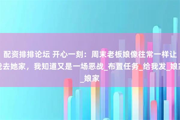 配资排排论坛 开心一刻：周末老板娘像往常一样让我去她家，我知道又是一场恶战_布置任务_给我发_娘家