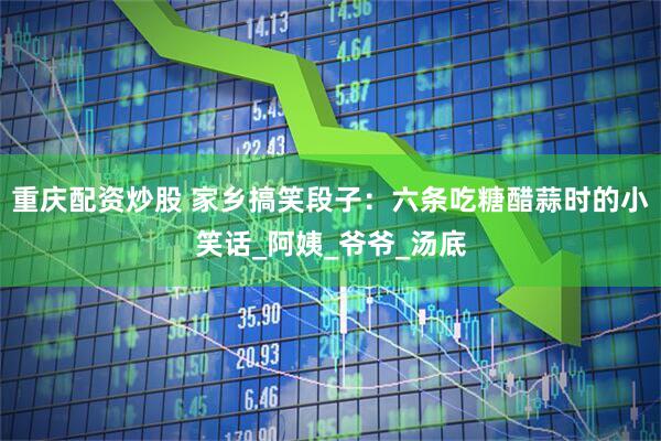 重庆配资炒股 家乡搞笑段子：六条吃糖醋蒜时的小笑话_阿姨_爷爷_汤底