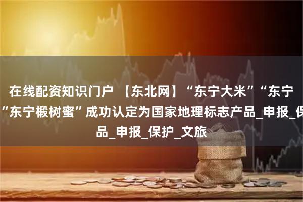 在线配资知识门户 【东北网】“东宁大米”“东宁苹果梨”“东宁椴树蜜”成功认定为国家地理标志产品_申报_保护_文旅