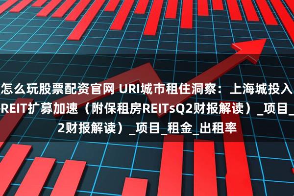 怎么玩股票配资官网 URI城市租住洞察：上海城投入局高端公寓+REIT扩募加速（附保租房REITsQ2财报解读）_项目_租金_出租率