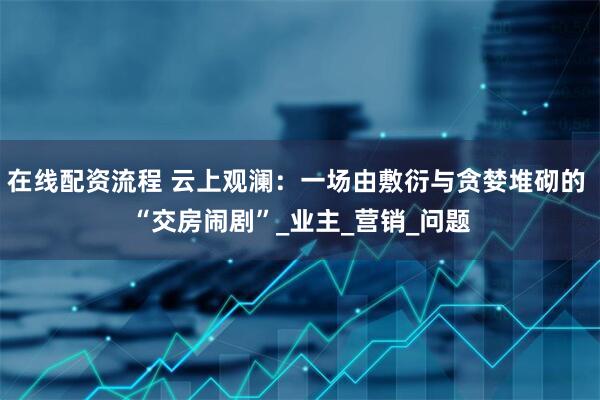 在线配资流程 云上观澜：一场由敷衍与贪婪堆砌的 “交房闹剧”_业主_营销_问题