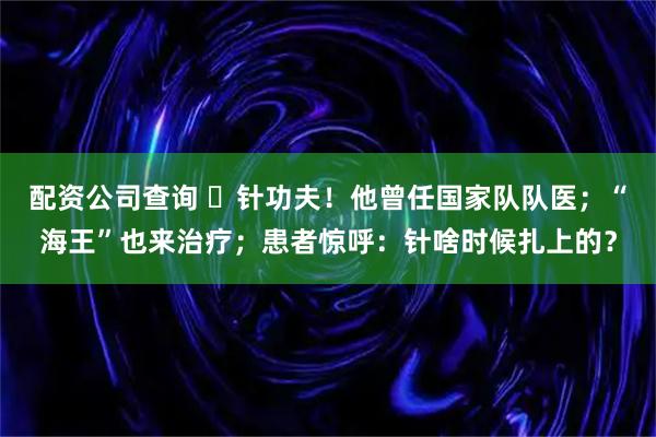 配资公司查询 ​针功夫！他曾任国家队队医；“海王”也来治疗；患者惊呼：针啥时候扎上的？