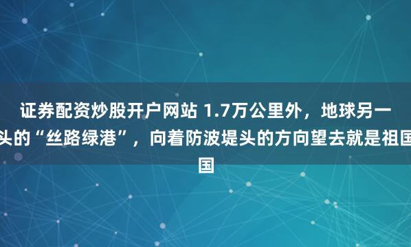证券配资炒股开户网站 1.7万公里外，地球另一头的“丝路绿港”，向着防波堤头的方向望去就是祖国