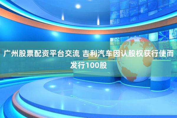 广州股票配资平台交流 吉利汽车因认股权获行使而发行100股