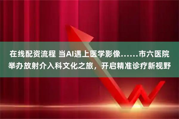 在线配资流程 当AI遇上医学影像……市六医院举办放射介入科文化之旅，开启精准诊疗新视野